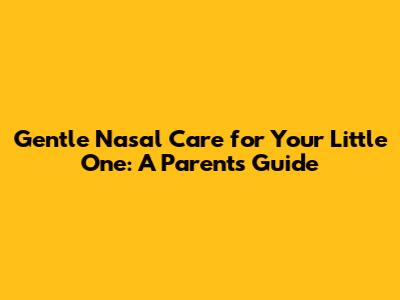Gentle Nasal Care for Your Little One: A Parent's Guide