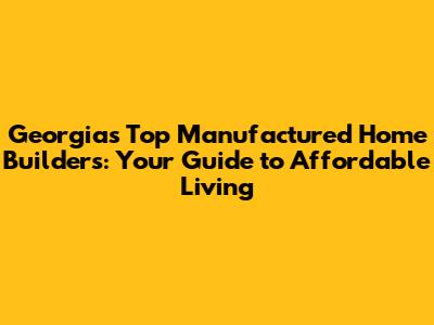 Georgia's Top Manufactured Home Builders: Your Guide to Affordable Living