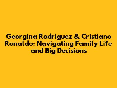 Georgina Rodriguez & Cristiano Ronaldo: Navigating Family Life and Big Decisions