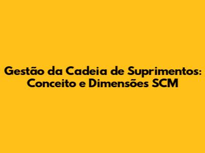 Gestão da Cadeia de Suprimentos: Conceito e Dimensões SCM