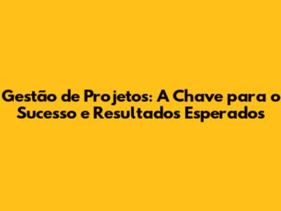Gestão de Projetos: A Chave para o Sucesso e Resultados Esperados