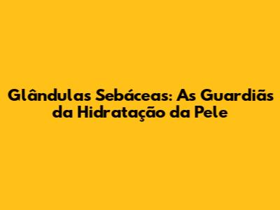 Glândulas Sebáceas: As Guardiãs da Hidratação da Pele