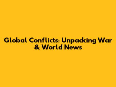 Global Conflicts: Unpacking War & World News