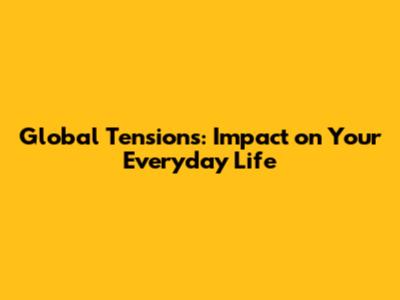 Global Tensions: Impact on Your Everyday Life