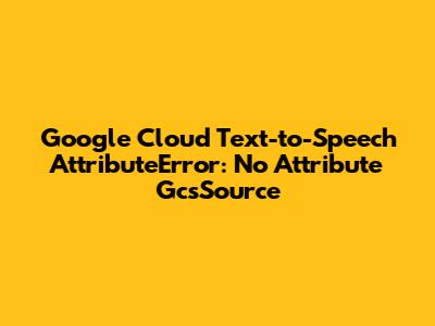 Google Cloud Text-to-Speech AttributeError: No Attribute 'GcsSource'