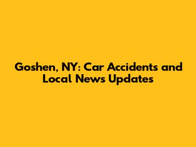 Goshen, NY: Car Accidents and Local News Updates