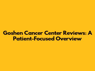 Goshen Cancer Center Reviews: A Patient-Focused Overview