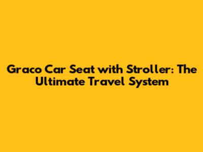 Graco Car Seat with Stroller: The Ultimate Travel System