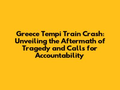 Greece Tempi Train Crash: Unveiling the Aftermath of Tragedy and Calls for Accountability