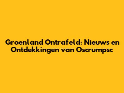 Groenland Ontrafeld: Nieuws en Ontdekkingen van Oscrumpsc