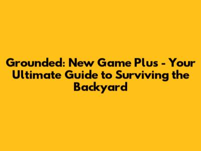Grounded: New Game Plus - Your Ultimate Guide to Surviving the Backyard