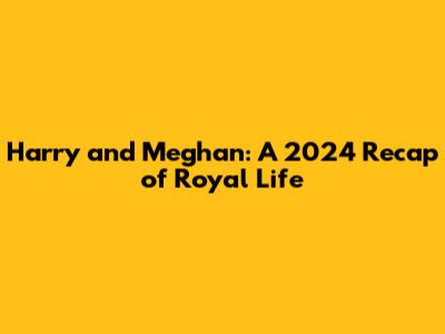 Harry and Meghan: A 2024 Recap of Royal Life