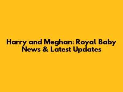 Harry and Meghan: Royal Baby News & Latest Updates