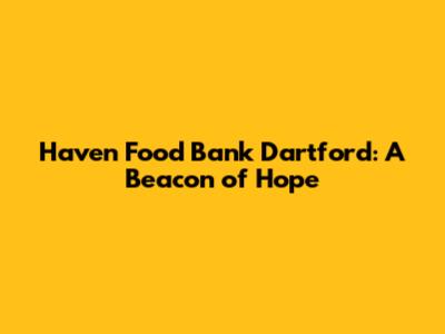 Haven Food Bank Dartford: A Beacon of Hope