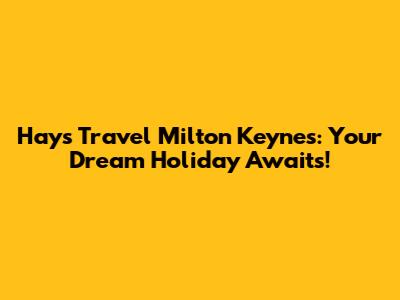 Hays Travel Milton Keynes: Your Dream Holiday Awaits!