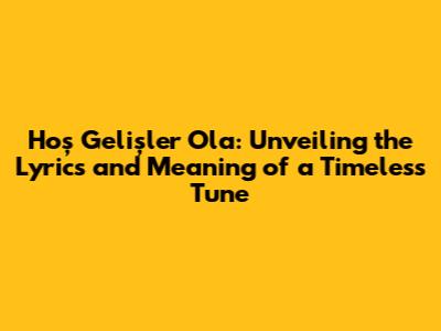 Hoş Gelişler Ola: Unveiling the Lyrics and Meaning of a Timeless Tune