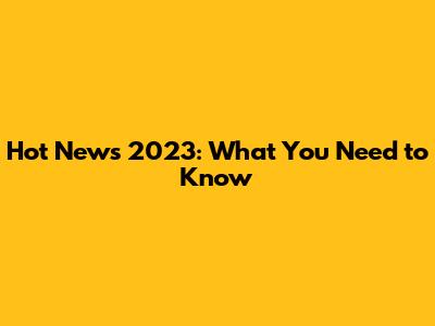 Hot News 2023: What You Need to Know