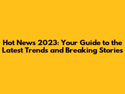 Hot News 2023: Your Guide to the Latest Trends and Breaking Stories