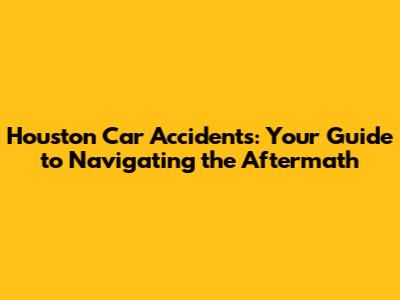 Houston Car Accidents: Your Guide to Navigating the Aftermath