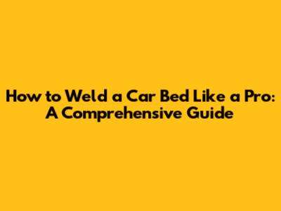 How to Weld a Car Bed Like a Pro: A Comprehensive Guide
