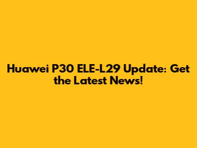 Huawei P30 ELE-L29 Update: Get the Latest News!