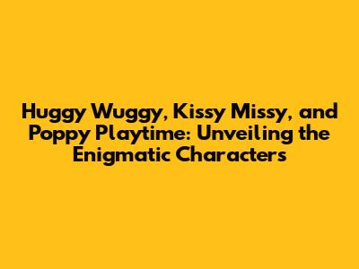 Huggy Wuggy, Kissy Missy, and Poppy Playtime: Unveiling the Enigmatic Characters