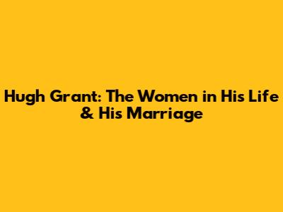 Hugh Grant: The Women in His Life & His Marriage