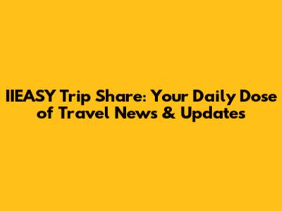IIEASY Trip Share: Your Daily Dose of Travel News & Updates