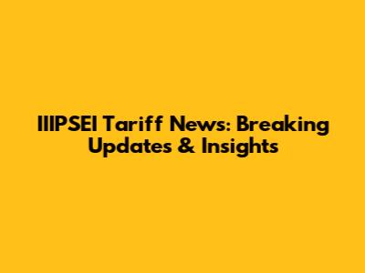 IIIPSEI Tariff News: Breaking Updates & Insights