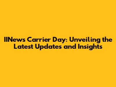 IINews Carrier Day: Unveiling the Latest Updates and Insights