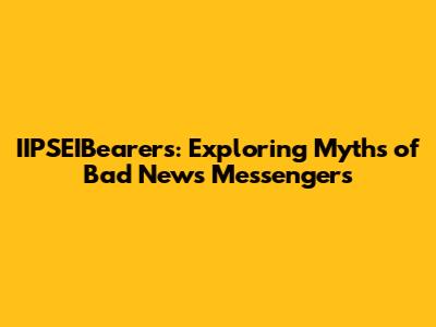IIPSEIBearers: Exploring Myths of Bad News Messengers