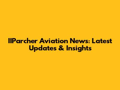 IIParcher Aviation News: Latest Updates & Insights