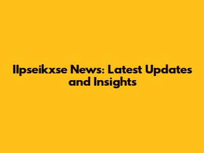 IIpseikxse News: Latest Updates and Insights