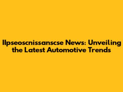 IIpseoscnissanscse News: Unveiling the Latest Automotive Trends