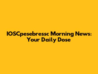 IOSCpesebressc Morning News: Your Daily Dose