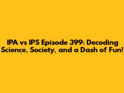 IPA vs IPS Episode 399: Decoding Science, Society, and a Dash of Fun!