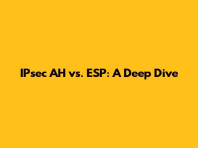 IPsec AH vs. ESP: A Deep Dive