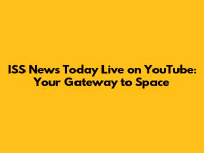 ISS News Today Live on YouTube: Your Gateway to Space