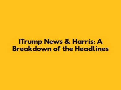 ITrump News & Harris: A Breakdown of the Headlines