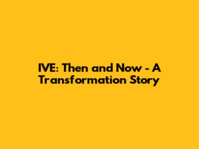 IVE: Then and Now - A Transformation Story