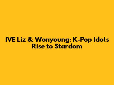 IVE Liz & Wonyoung: K-Pop Idols' Rise to Stardom