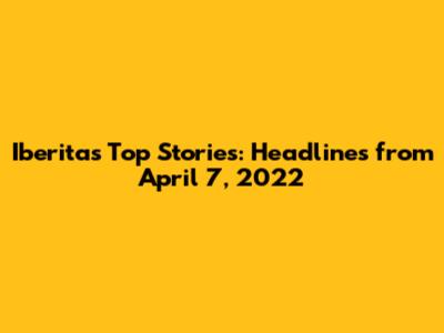Iberita's Top Stories: Headlines from April 7, 2022