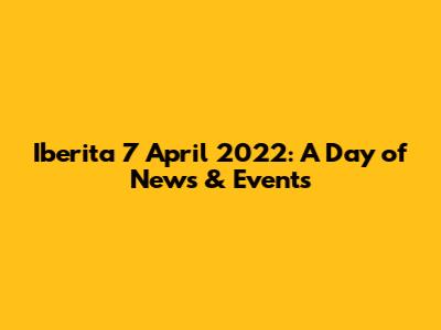 Iberita 7 April 2022: A Day of News & Events