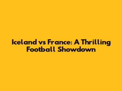 Iceland vs France: A Thrilling Football Showdown