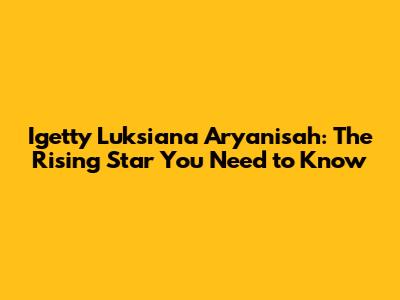 Igetty Luksiana Aryanisah: The Rising Star You Need to Know