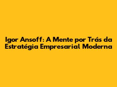Igor Ansoff: A Mente por Trás da Estratégia Empresarial Moderna