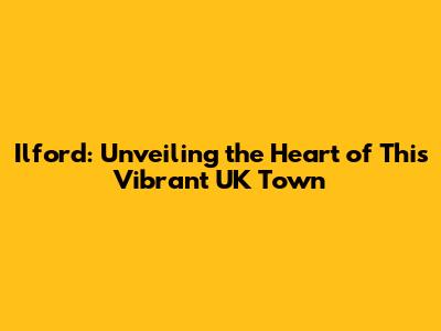 Ilford: Unveiling the Heart of This Vibrant UK Town