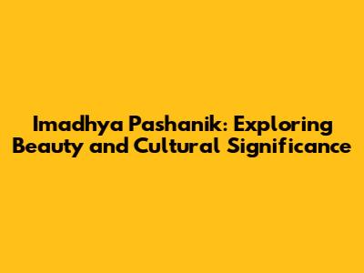 Imadhya Pashanik: Exploring Beauty and Cultural Significance