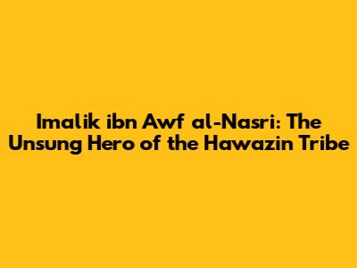 Imalik ibn Awf al-Nasri: The Unsung Hero of the Hawazin Tribe