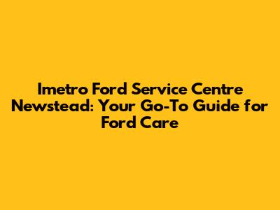 Imetro Ford Service Centre Newstead: Your Go-To Guide for Ford Care